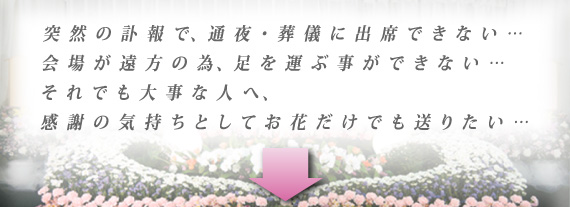 突然の訃報で、通夜・葬儀に出席できない… 会場が遠方の為、足を運ぶ事ができない… それでも大事な人へ、 感謝の気持ちとしてお花だけでも送りたい…